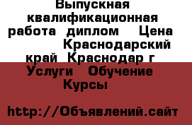 Выпускная квалификационная работа (диплом) › Цена ­ 25 000 - Краснодарский край, Краснодар г. Услуги » Обучение. Курсы   